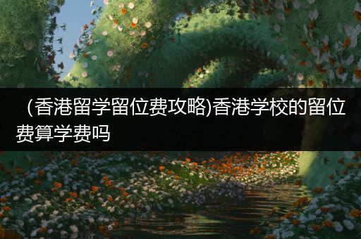 （香港留学留位费攻略)香港学校的留位费算学费吗