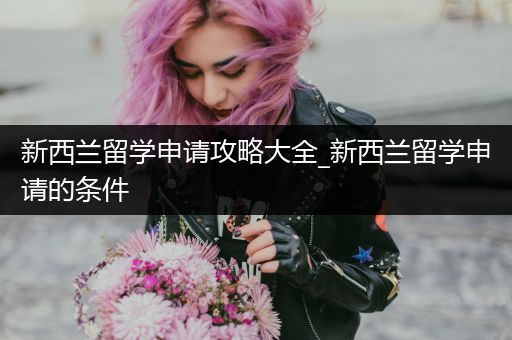 新西兰留学申请攻略大全_新西兰留学申请的条件