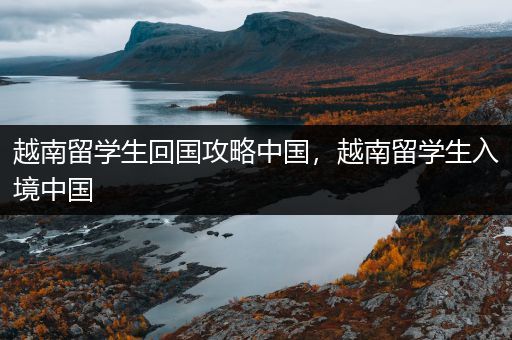 越南留学生回国攻略中国，越南留学生入境中国