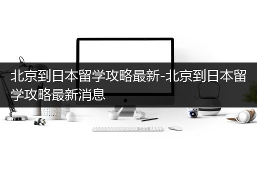 北京到日本留学攻略最新-北京到日本留学攻略最新消息