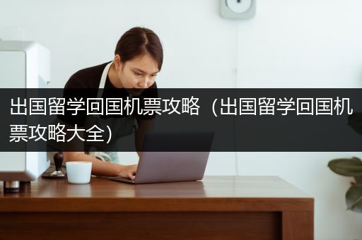 出国留学回国机票攻略（出国留学回国机票攻略大全）