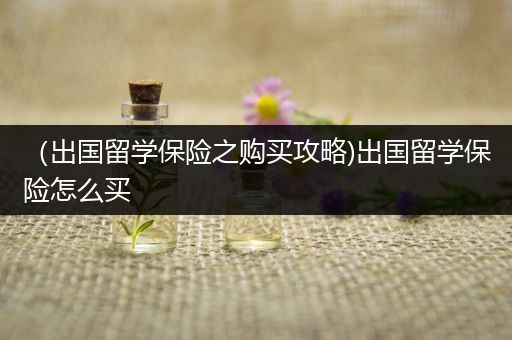 （出国留学保险之购买攻略)出国留学保险怎么买