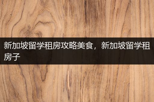 新加坡留学租房攻略美食，新加坡留学租房子