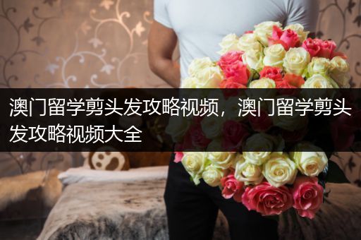 澳门留学剪头发攻略视频，澳门留学剪头发攻略视频大全