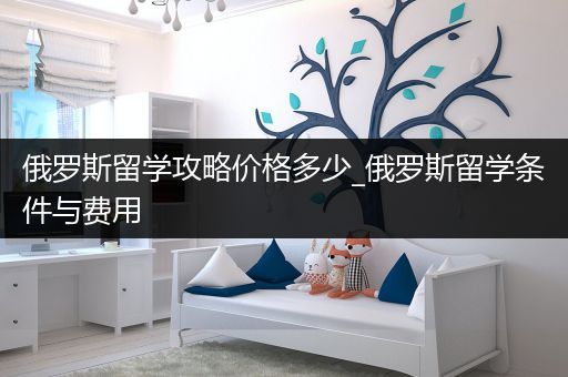 俄罗斯留学攻略价格多少_俄罗斯留学条件与费用