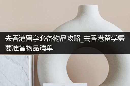 去香港留学必备物品攻略_去香港留学需要准备物品清单