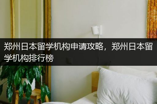 郑州日本留学机构申请攻略，郑州日本留学机构排行榜