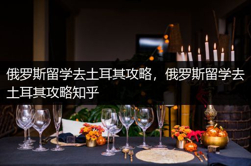 俄罗斯留学去土耳其攻略，俄罗斯留学去土耳其攻略知乎