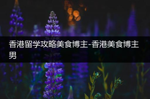 香港留学攻略美食博主-香港美食博主 男