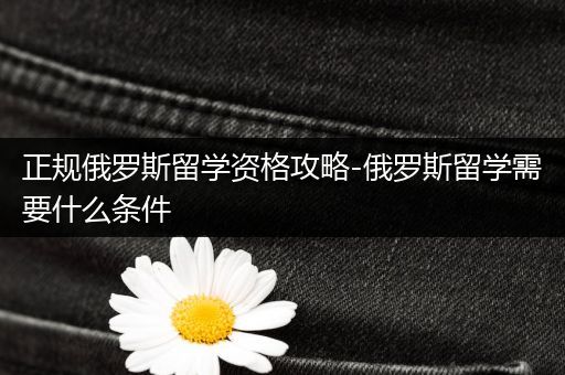 正规俄罗斯留学资格攻略-俄罗斯留学需要什么条件