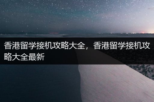 香港留学接机攻略大全，香港留学接机攻略大全最新