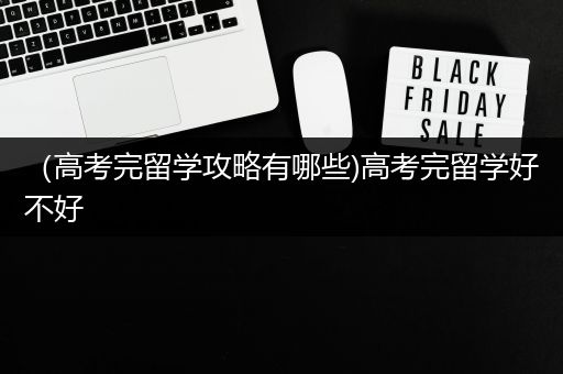 （高考完留学攻略有哪些)高考完留学好不好