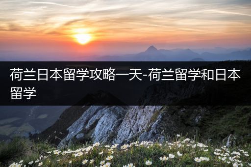 荷兰日本留学攻略一天-荷兰留学和日本留学