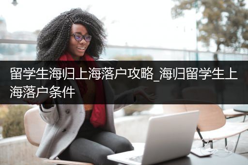 留学生海归上海落户攻略_海归留学生上海落户条件
