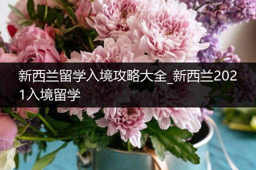 新西兰留学入境攻略大全_新西兰2021入境留学