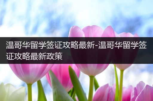 温哥华留学签证攻略最新-温哥华留学签证攻略最新政策