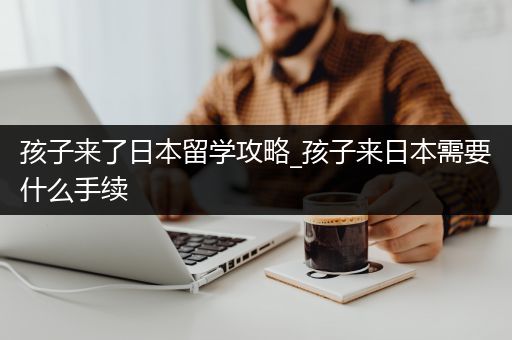 孩子来了日本留学攻略_孩子来日本需要什么手续