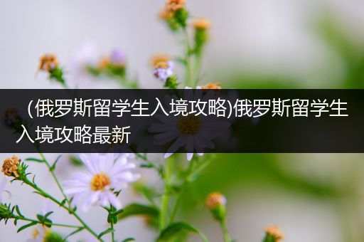 （俄罗斯留学生入境攻略)俄罗斯留学生入境攻略最新