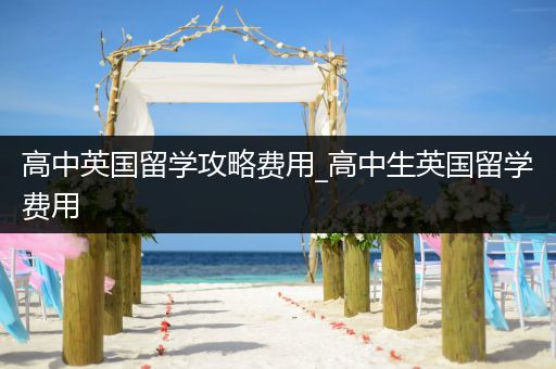 高中英国留学攻略费用_高中生英国留学费用