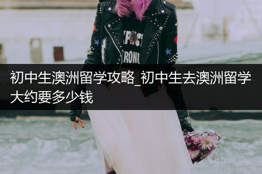 初中生澳洲留学攻略_初中生去澳洲留学大约要多少钱