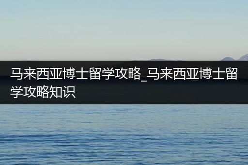 马来西亚博士留学攻略_马来西亚博士留学攻略知识