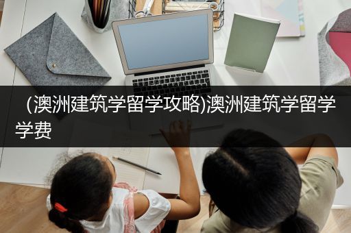 （澳洲建筑学留学攻略)澳洲建筑学留学学费