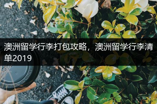 澳洲留学行李打包攻略，澳洲留学行李清单2019