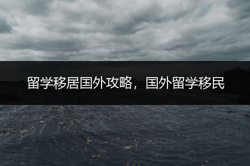 留学移居国外攻略，国外留学移民