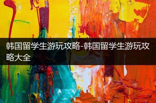 韩国留学生游玩攻略-韩国留学生游玩攻略大全