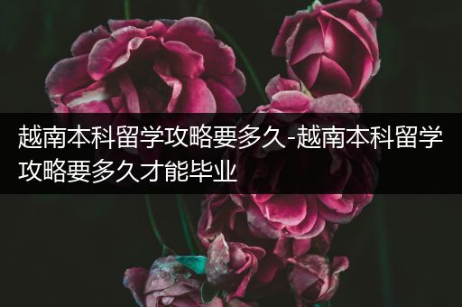 越南本科留学攻略要多久-越南本科留学攻略要多久才能毕业