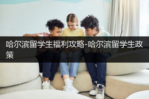 哈尔滨留学生福利攻略-哈尔滨留学生政策
