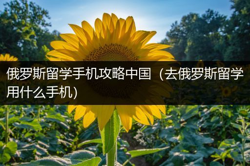 俄罗斯留学手机攻略中国（去俄罗斯留学用什么手机）