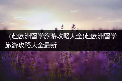 （赴欧洲留学旅游攻略大全)赴欧洲留学旅游攻略大全最新