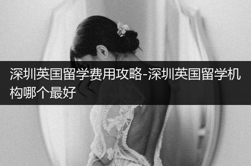 深圳英国留学费用攻略-深圳英国留学机构哪个最好
