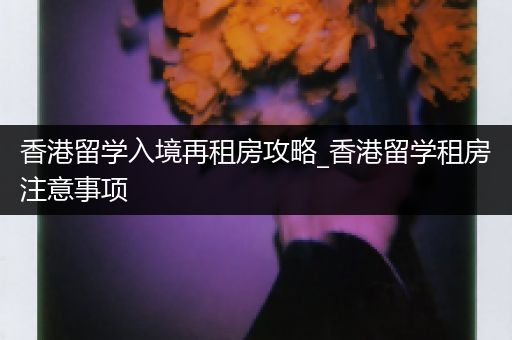 香港留学入境再租房攻略_香港留学租房注意事项