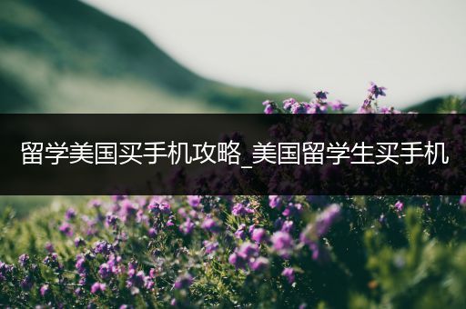 留学美国买手机攻略_美国留学生买手机