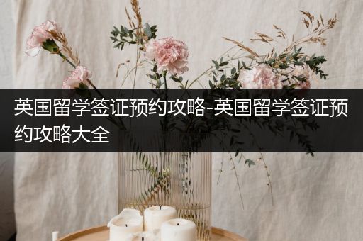 英国留学签证预约攻略-英国留学签证预约攻略大全