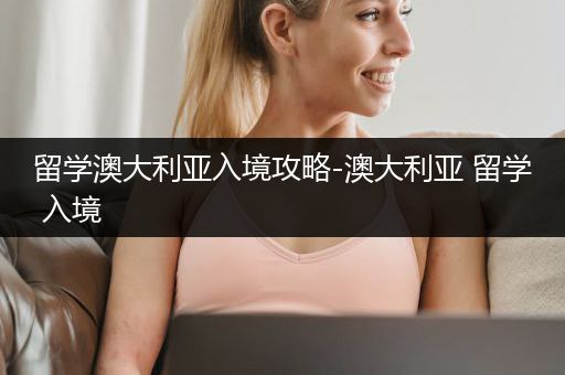 留学澳大利亚入境攻略-澳大利亚 留学 入境