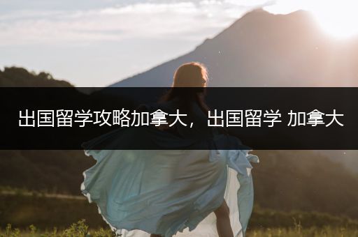 出国留学攻略加拿大，出国留学 加拿大