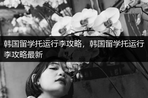 韩国留学托运行李攻略，韩国留学托运行李攻略最新