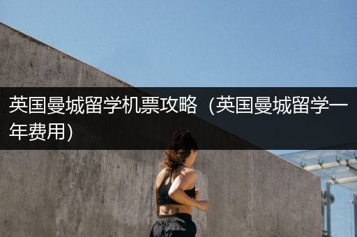 英国曼城留学机票攻略（英国曼城留学一年费用）