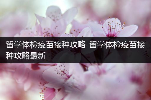 留学体检疫苗接种攻略-留学体检疫苗接种攻略最新