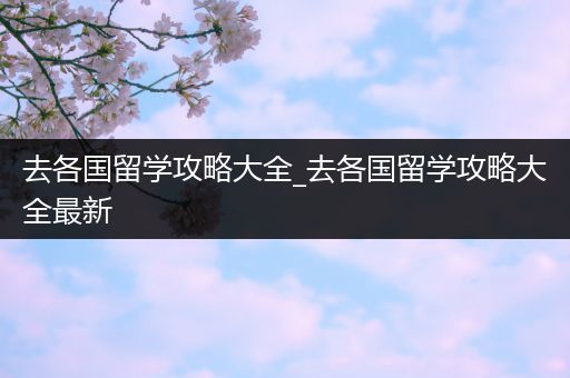 去各国留学攻略大全_去各国留学攻略大全最新