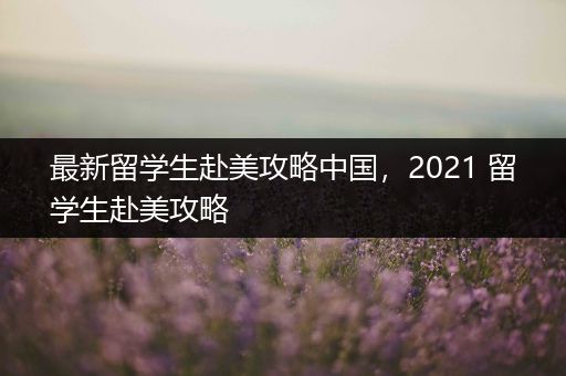最新留学生赴美攻略中国，2021 留学生赴美攻略