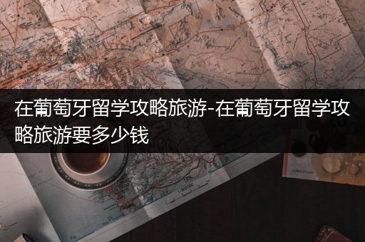 在葡萄牙留学攻略旅游-在葡萄牙留学攻略旅游要多少钱