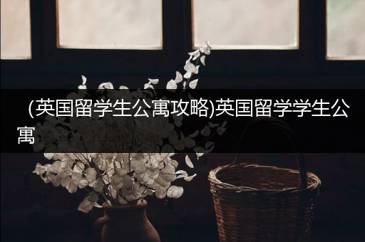 （英国留学生公寓攻略)英国留学学生公寓