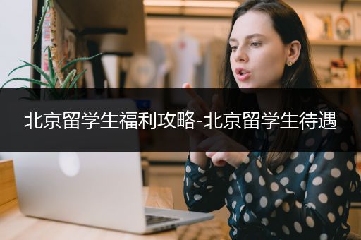 北京留学生福利攻略-北京留学生待遇