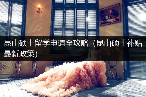 昆山硕士留学申请全攻略（昆山硕士补贴最新政策）