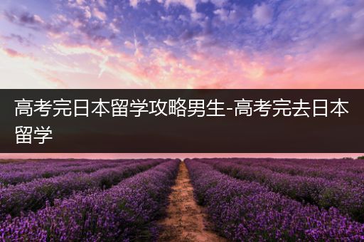 高考完日本留学攻略男生-高考完去日本留学