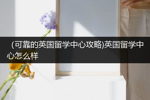 （可靠的英国留学中心攻略)英国留学中心怎么样